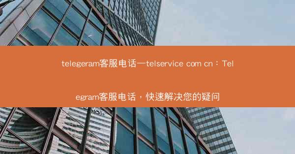 telegeram客服电话—telservice com cn：Telegram客服电话，快速解决您的疑问