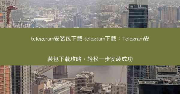 telegeram安装包下载-telegtam下载：Telegram安装包下载攻略：轻松一步安装成功