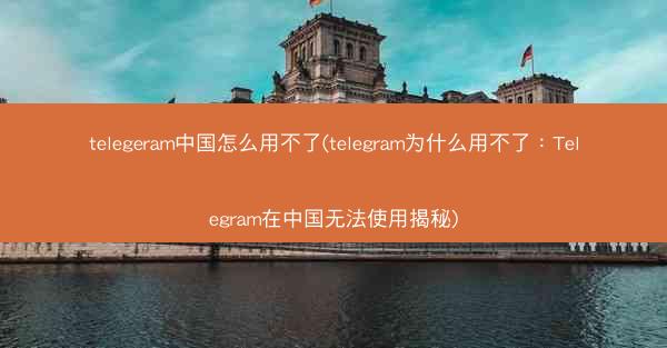 telegeram中国怎么用不了(telegram为什么用不了：Telegram在中国无法使用揭秘)