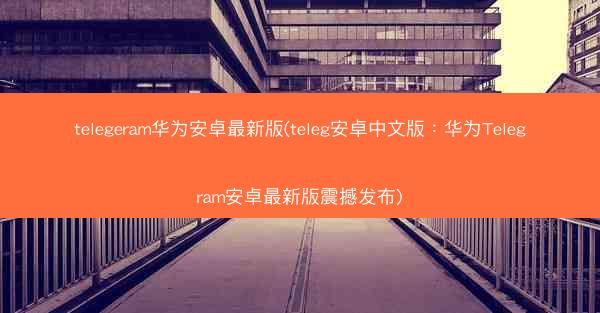 telegeram华为安卓最新版(teleg安卓中文版：华为Telegram安卓最新版震撼发布)