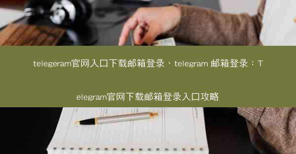 telegeram官网入口下载邮箱登录、telegram 邮箱登录：Telegram官网下载邮箱登录入口攻略
