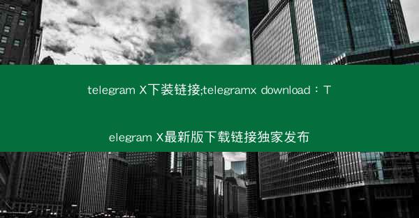 telegram X下装链接;telegramx download：Telegram X最新版下载链接独家发布