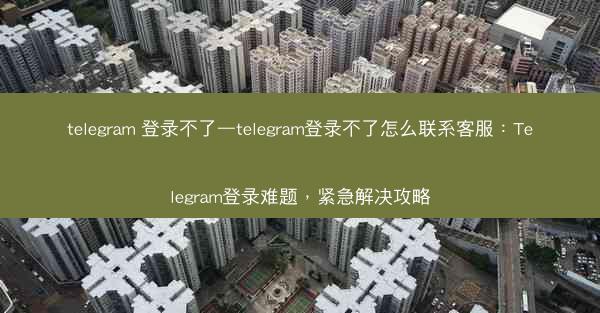 telegram 登录不了—telegram登录不了怎么联系客服：Telegram登录难题，紧急解决攻略