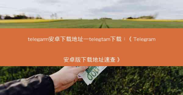 telegarm安卓下载地址—telegtam下载：《Telegram安卓版下载地址速查》