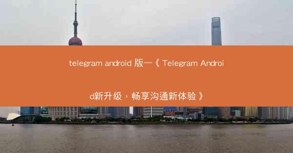 telegram android 版—《Telegram Android新升级，畅享沟通新体验》