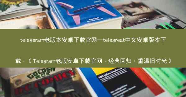 telegeram老版本安卓下载官网—telegreat中文安卓版本下载：《Telegram老版安卓下载官网：经典回归，