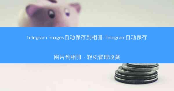 telegram images自动保存到相册-Telegram自动保存图片到相册，轻松管理收藏