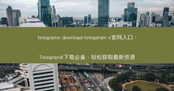 telegramx download-telegeram x官网入口：TelegramX下载必备，轻松获取最新资源