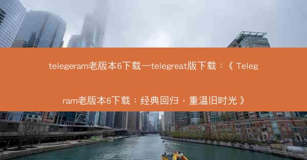 telegeram老版本6下载—telegreat版下载：《Telegram老版本6下载：经典回归，重温旧时光》