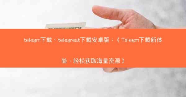 telegm下载、telegreat下载安卓版：《Telegm下载新体验，轻松获取海量资源》