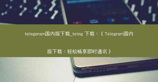 telegeram国内版下载_teleg 下载：《Telegram国内版下载：轻松畅享即时通讯》