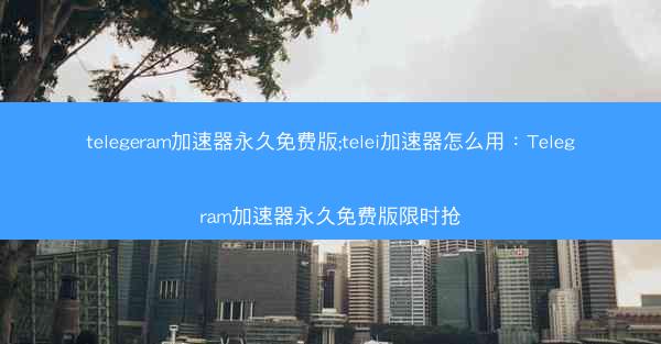 telegeram加速器永久免费版;telei加速器怎么用：Telegram加速器永久免费版限时抢
