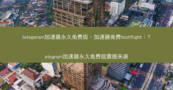 telegeram加速器永久免费版、加速器免费testflight：Telegram加速器永久免费版震撼来袭