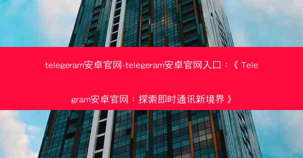 telegeram安卓官网-telegeram安卓官网入口：《Telegram安卓官网：探索即时通讯新境界》