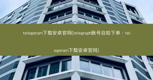 telegeram下载安卓官网(telegraph账号自助下单：telegeram下载安卓官网)