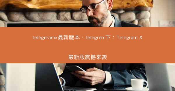 telegeramx最新版本、telegrem下：Telegram X最新版震撼来袭