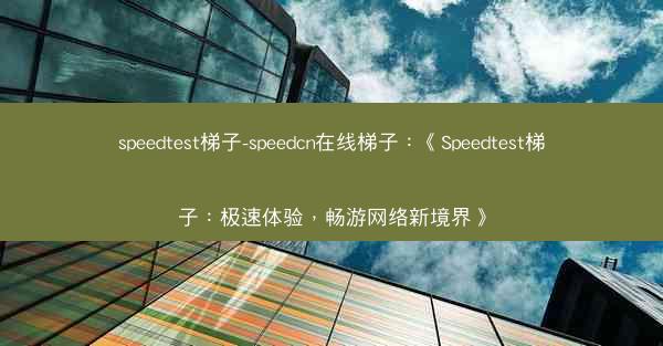 speedtest梯子-speedcn在线梯子：《Speedtest梯子：极速体验，畅游网络新境界》