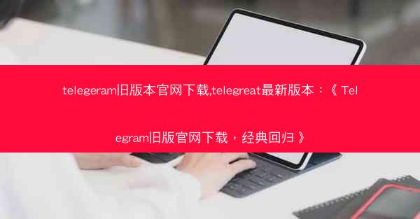 telegeram旧版本官网下载,telegreat最新版本：《Telegram旧版官网下载，经典回归》