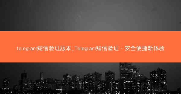 telegram短信验证版本_Telegram短信验证，安全便捷新体验