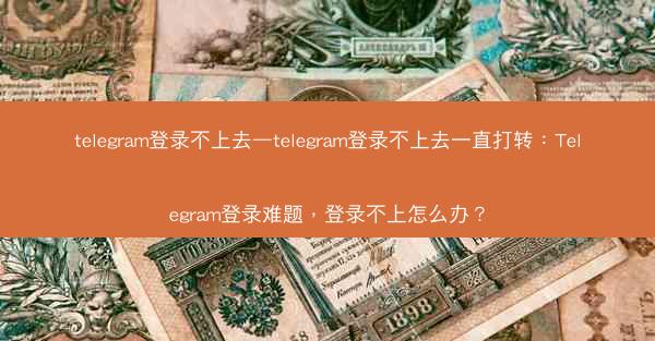 telegram登录不上去—telegram登录不上去一直打转：Telegram登录难题，登录不上怎么办？
