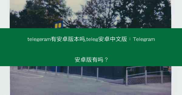 telegeram有安卓版本吗,teleg安卓中文版：Telegram安卓版有吗？
