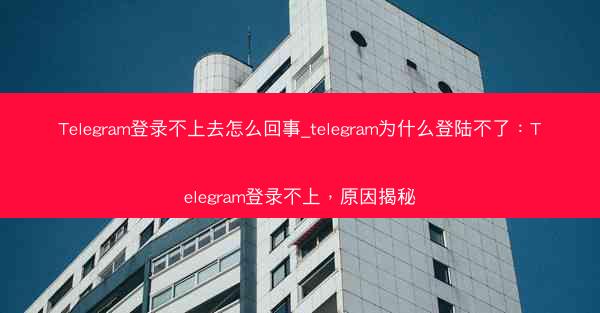 Telegram登录不上去怎么回事_telegram为什么登陆不了：Telegram登录不上，原因揭秘
