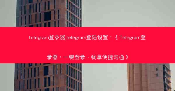 telegram登录器,telegram登陆设置：《Telegram登录器：一键登录，畅享便捷沟通》