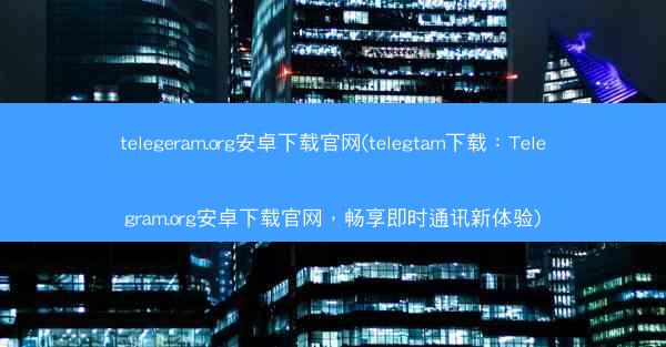 telegeram.org安卓下载官网(telegtam下载：Telegram.org安卓下载官网，畅享即时通讯新体验)
