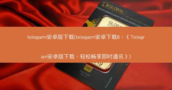 telegarm安卓版下载(telegarm安卓下载8：《Telegram安卓版下载，轻松畅享即时通讯》)