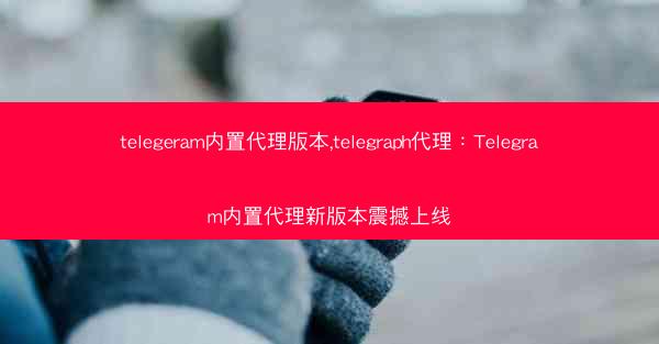 telegeram内置代理版本,telegraph代理：Telegram内置代理新版本震撼上线