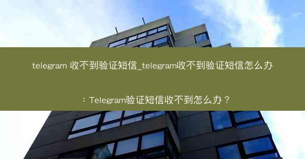 telegram 收不到验证短信_telegram收不到验证短信怎么办：Telegram验证短信收不到怎么办？