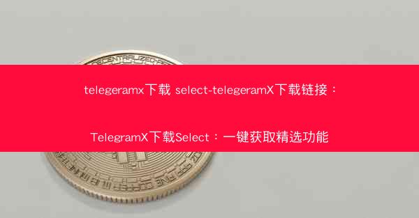 telegeramx下载 select-telegeramX下载链接：TelegramX下载Select：一键获取精选功