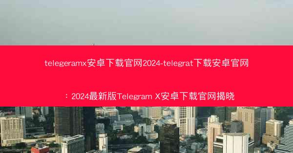 telegeramx安卓下载官网2024-telegrat下载安卓官网：2024最新版Telegram X安卓下载官网揭