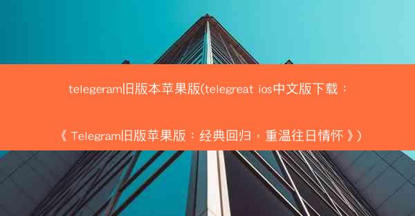 telegeram旧版本苹果版(telegreat ios中文版下载：《Telegram旧版苹果版：经典回归，重温往日情