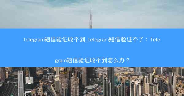 telegram短信验证收不到_telegram短信验证不了：Telegram短信验证收不到怎么办？