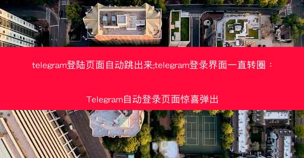 telegram登陆页面自动跳出来;telegram登录界面一直转圈：Telegram自动登录页面惊喜弹出