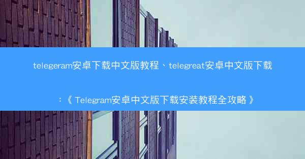 telegeram安卓下载中文版教程、telegreat安卓中文版下载：《Telegram安卓中文版下载安装教程全攻略》