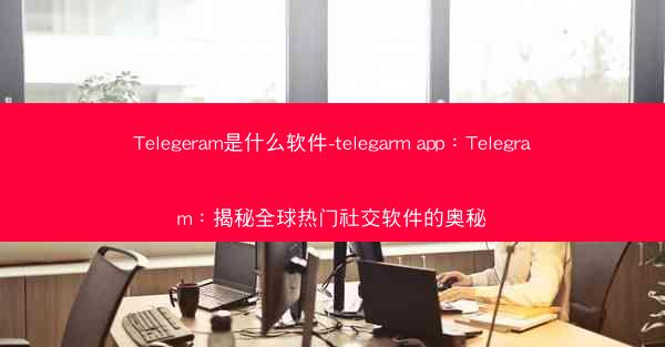 Telegeram是什么软件-telegarm app：Telegram：揭秘全球热门社交软件的奥秘