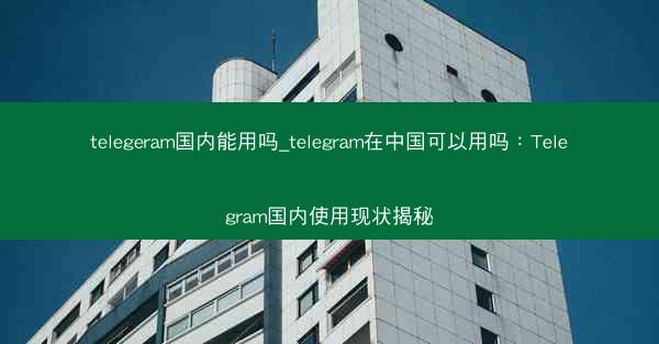 telegeram国内能用吗_telegram在中国可以用吗：Telegram国内使用现状揭秘