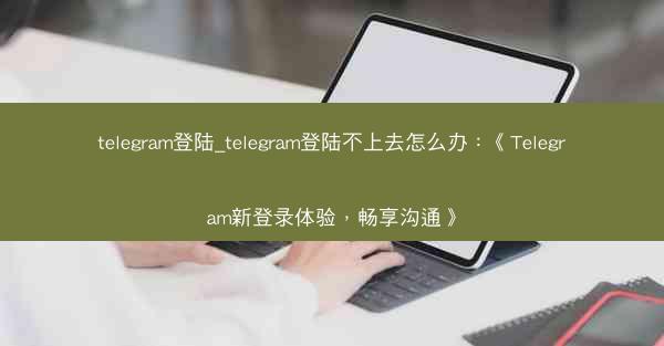 telegram登陆_telegram登陆不上去怎么办：《Telegram新登录体验，畅享沟通》