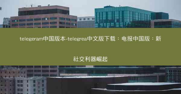 telegeram中国版本-telegrea中文版下载：电报中国版：新社交利器崛起