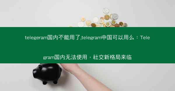 telegeram国内不能用了,telegram中国可以用么：Telegram国内无法使用，社交新格局来临