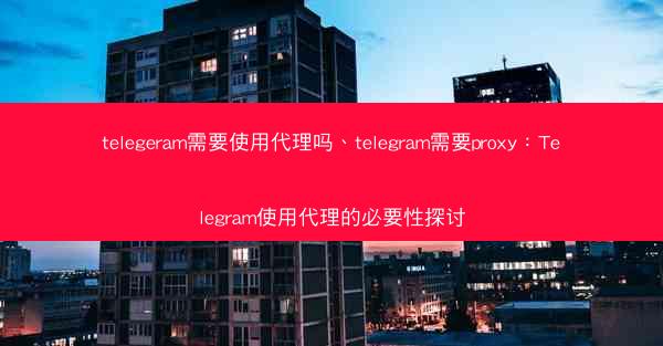 telegeram需要使用代理吗、telegram需要proxy：Telegram使用代理的必要性探讨