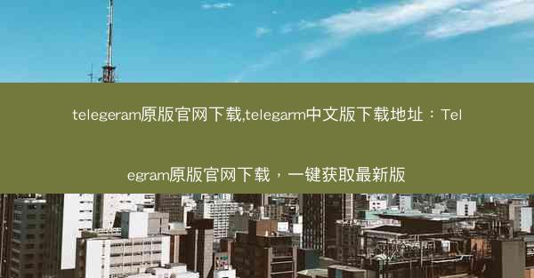 telegeram原版官网下载,telegarm中文版下载地址：Telegram原版官网下载，一键获取最新版