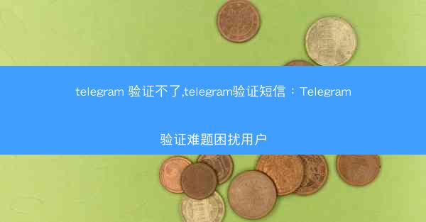 telegram 验证不了,telegram验证短信：Telegram验证难题困扰用户