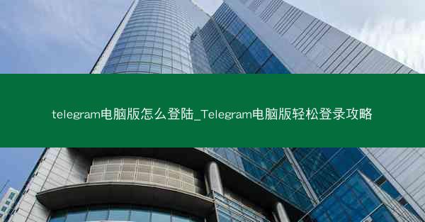 telegram电脑版怎么登陆_Telegram电脑版轻松登录攻略