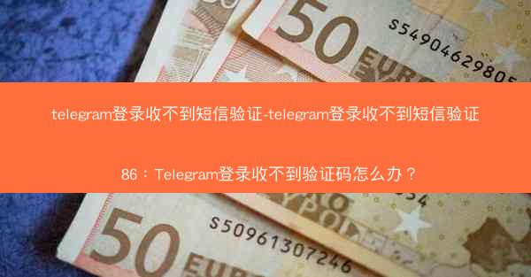telegram登录收不到短信验证-telegram登录收不到短信验证 86：Telegram登录收不到验证码怎么办？
