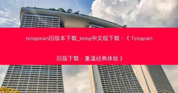 telegeram旧版本下载_teleg中文版下载：《Telegram旧版下载：重温经典体验》