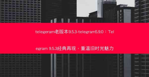 telegeram老版本9.5.3-telegram5.9.0：Telegram 9.5.3经典再现，重温旧时光魅力