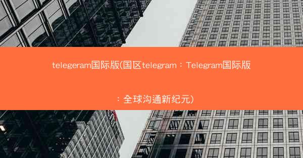 telegeram国际版(国区telegram：Telegram国际版：全球沟通新纪元)